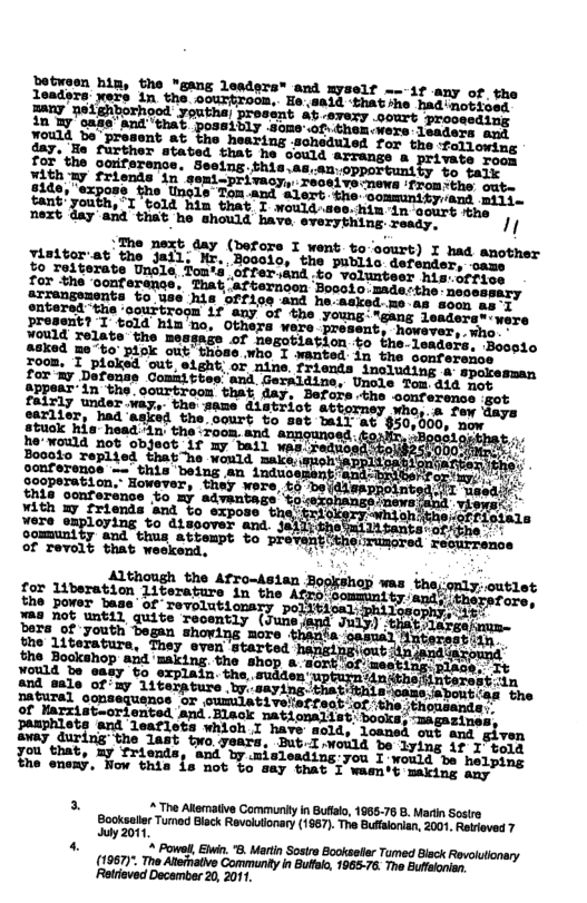 Ond xyself ---if any of, the Ho 881 ‘thatshe had notioed -87exy .oourt prooesdi; ; of Chen ners Lenders ang iou13, Do present at the hearing soheduled for the Tallowims gay. e further stated that he could arrangs & private wens The next day (before I went bo-oourt) I had another s the Jall. Mr. Boooio, the public defender, ocame fo relterate Unsle Ton’a’offer.and to volunteer Mis:sroeny aorathe ‘conferance. Tuat afternoon Boooio. maderthe neseasary Arranguments %o use his Gffice and he-asked me an soen eo s gntered the ‘eourtroom if any of the young: "gans leaderss were Jresent? I told hin’no, Others were present, however. sho . Wold Telate the mesgage of nesctiation to the-leaders. Beosio poked 2o o piok out thode wioT yanted in the oonference Joom. I ploked out, elght; o nine friends inoluding a spavesman for my Defenss Comaittes: and Geraldine, Unole Tom did mos tEPey in the oourtroom that day, Befois the conference got earlier, had asked the. gtuck hia head "tn: the Foon and anasunced. he’would not object if my bail was redvos Boooto Teplied that he would make, gonference —’this being an induo geoperation,” However, they were, o beidiss; his onference to my advantags’‘tosexshangsinews, ¥ith mw friends and to expose thal rwiioh Sommuntty ot deeomes o pieeeb et | o a o prevents of revolt that weekend, CYE and & ¥ould be easy to - the, sudden’ z and eale ofmy 1iterpture by.saying. thati DAtiTel oonsequence or cumlativesrfestof thotn of Karzisteoriented and Black pamphlets and leaflets whioh I old, loaned out and given T s, Sy B ane? CroTeery, L volad S tyfng 17" ou that, my friends, misleading:you e oo, Tow this s not %o say that T wam’t making say” S 3 The Alismalive Commurity in Bufalo, 1968-76 B. Marin Sostre Booksaller Tumad Black Revauiionary (1967). The Bufalonian, 2001, Retrioved 7 Sy 2011, . 1 Powel, Elwin 8. Mriin Sostre Bcoksetlr Tumed Blsck Revolutonary (1967)". The Ateinative Communty n Buftalo, 1965-76. The Eufsonian. Retrieved Decomber 20, 2011.